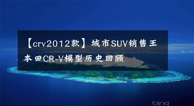 【crv2012款】城市SUV銷(xiāo)售王本田CR-V模型歷史回顧