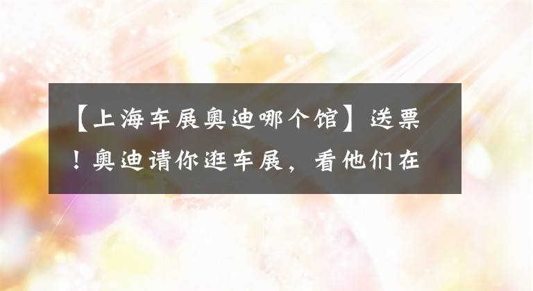 【上海車展奧迪哪個館】送票！奧迪請你逛車展，看他們在上海放了什么大招