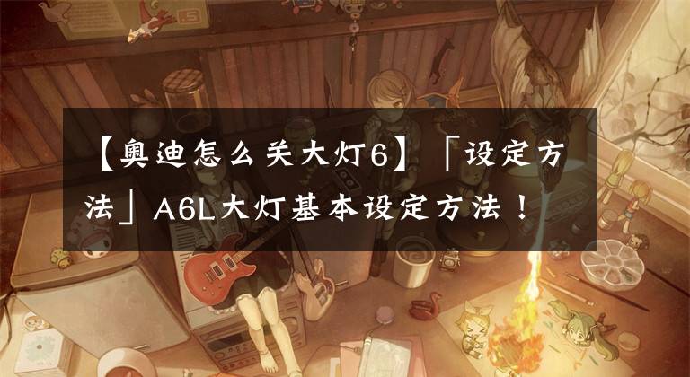 【奧迪怎么關(guān)大燈6】「設(shè)定方法」A6L大燈基本設(shè)定方法！