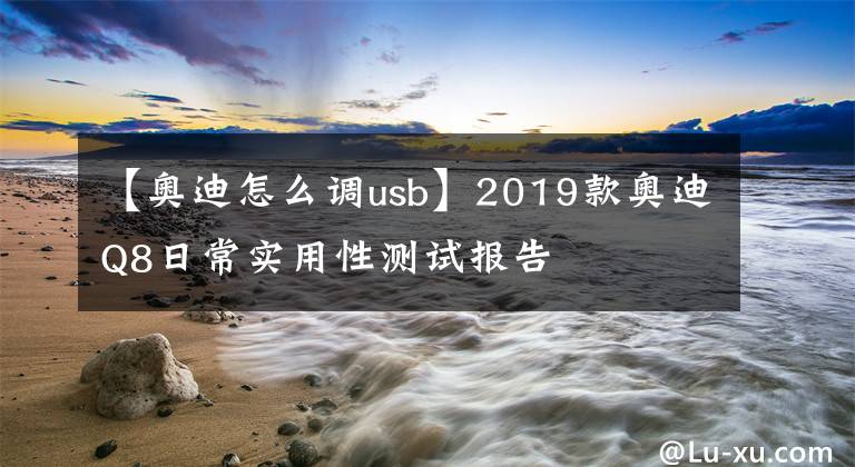 【奧迪怎么調(diào)usb】2019款奧迪Q8日常實用性測試報告