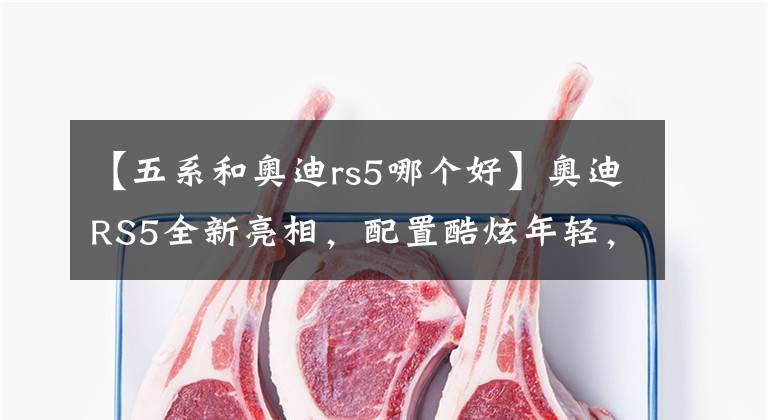 【五系和奧迪rs5哪個好】奧迪RS5全新亮相，配置酷炫年輕，格調(diào)狂甩寶馬5系！