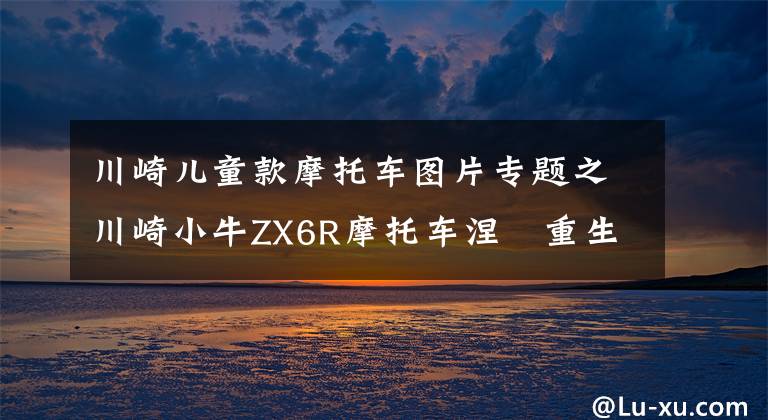 川崎兒童款摩托車圖片專題之川崎小牛ZX6R摩托車涅槃重生，你愿意一擲千金嗎？