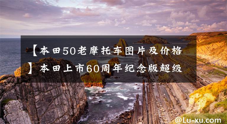 【本田50老摩托車圖片及價格】本田上市60周年紀(jì)念版超級油水超級魔方50/110