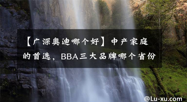 【廣深奧迪哪個好】中產(chǎn)家庭的首選，BBA三大品牌哪個省份最多？