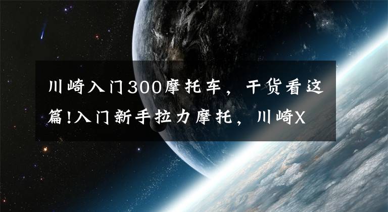 川崎入門300摩托車，干貨看這篇!入門新手拉力摩托，川崎X300詳解，外觀普通但性能強(qiáng)勁