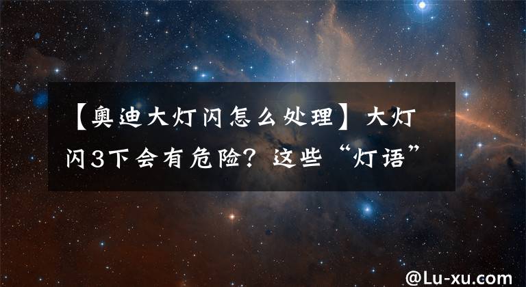 【奧迪大燈閃怎么處理】大燈閃3下會(huì)有危險(xiǎn)？這些“燈語(yǔ)”，你懂嗎