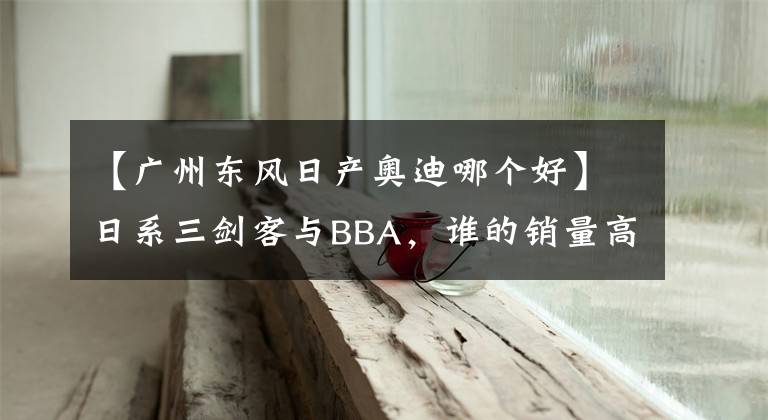 【廣州東風(fēng)日產(chǎn)奧迪哪個(gè)好】日系三劍客與BBA，誰的銷量高，看看數(shù)據(jù)，你就知道了