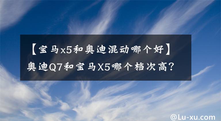 【寶馬x5和奧迪混動(dòng)哪個(gè)好】奧迪Q7和寶馬X5哪個(gè)檔次高？對(duì)比后，車主有話要說(shuō)