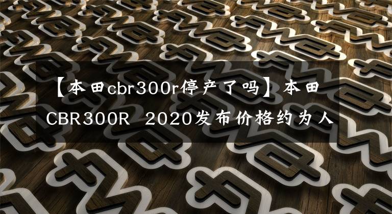 【本田cbr300r停產了嗎】本田CBR300R 2020發(fā)布價格約為人民幣3.3萬韓元。