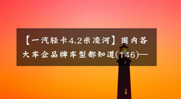 【一汽輕卡4.2米凌河】國內(nèi)各大車企品牌車型都知道(146)——。