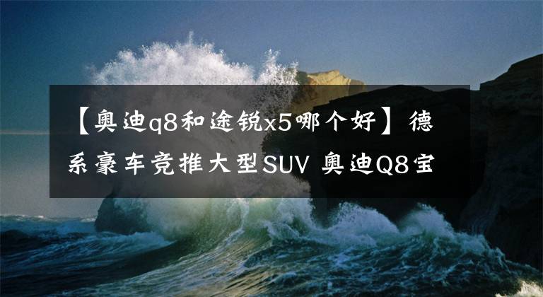 【奧迪q8和途銳x5哪個(gè)好】德系豪車(chē)競(jìng)推大型SUV 奧迪Q8寶馬X7爭(zhēng)鋒