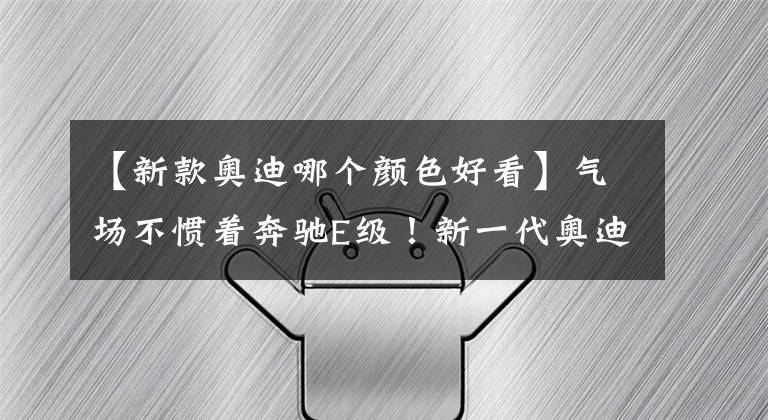 【新款奧迪哪個顏色好看】氣場不慣著奔馳E級！新一代奧迪A6L進化完成，配7種顏色+3種動力