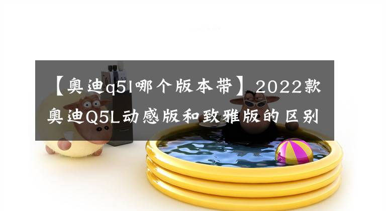 【奧迪q5l哪個版本帶】2022款奧迪Q5L動感版和致雅版的區(qū)別