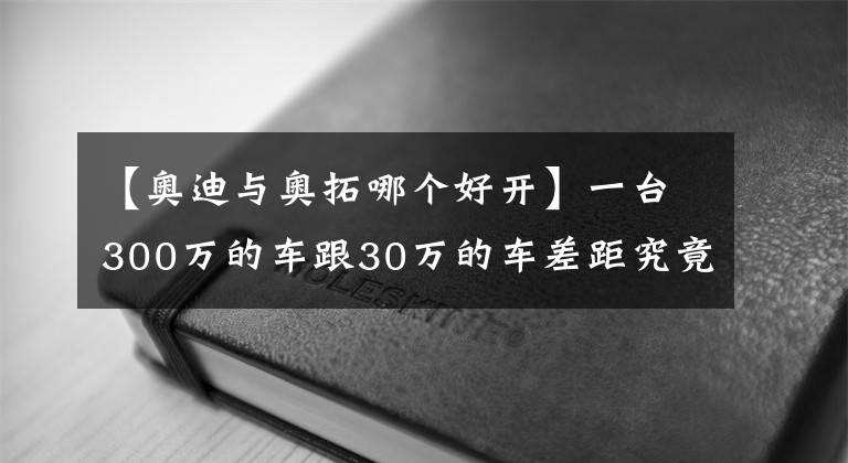 【奧迪與奧拓哪個好開】一臺300萬的車跟30萬的車差距究竟在哪？