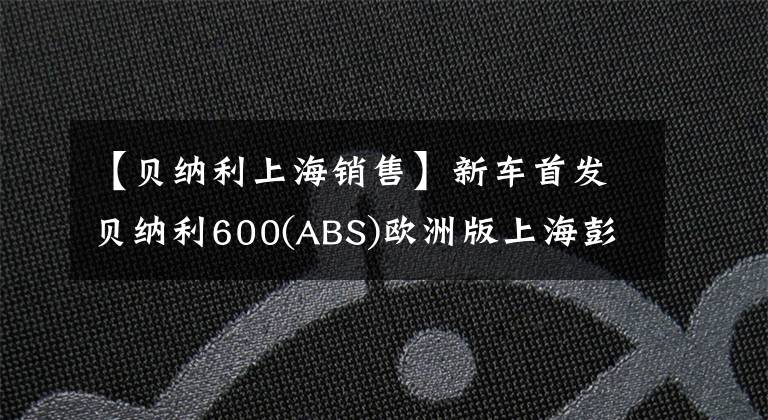 【貝納利上海銷售】新車首發(fā)貝納利600(ABS)歐洲版上海彭奇摩托車