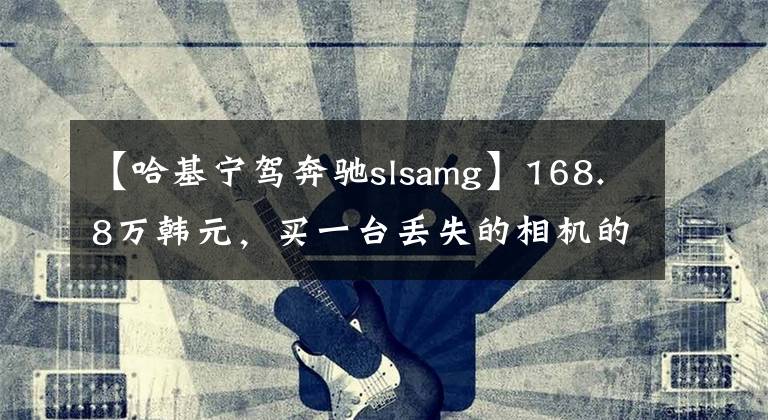 【哈基寧駕奔馳slsamg】168.8萬韓元，買一臺丟失的相機的速度|遺物