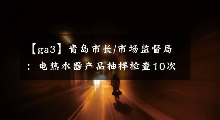 【ga3】青島市長(zhǎng)/市場(chǎng)監(jiān)督局：電熱水器產(chǎn)品抽樣檢查10次合格。