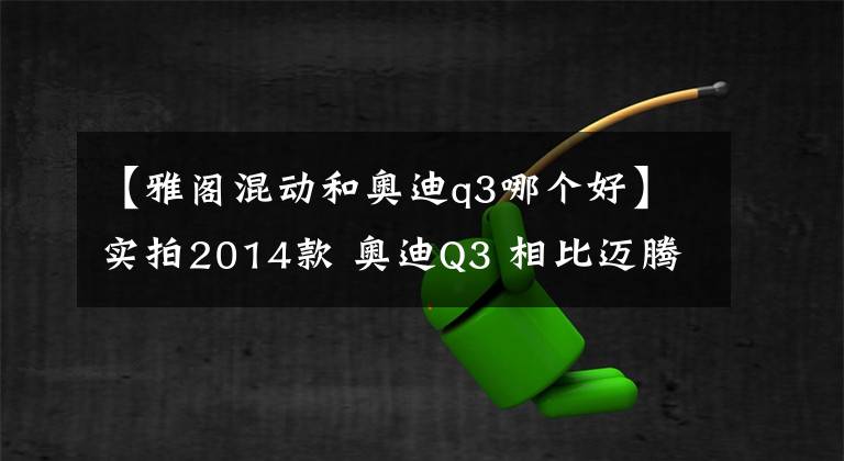 【雅閣混動和奧迪q3哪個好】實拍2014款 奧迪Q3 相比邁騰 雅閣 我選奧迪Q3