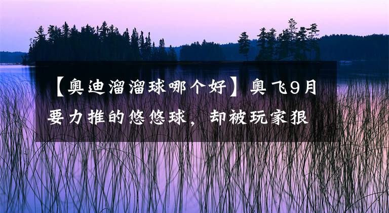 【奧迪溜溜球哪個好】奧飛9月要力推的悠悠球，卻被玩家狠狠吐槽了……