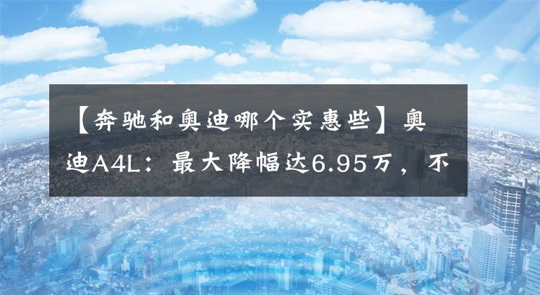 【奔馳和奧迪哪個實惠些】奧迪A4L：最大降幅達(dá)6.95萬，不比奔馳C級更香么？