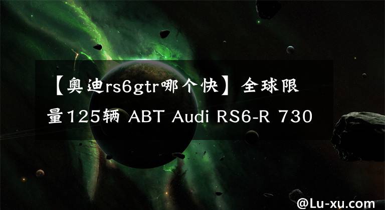 【奧迪rs6gtr哪個快】全球限量125輛 ABT Audi RS6-R 730Hp+920Nm，3.2秒破100KM/H