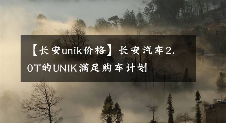 【長安unik價格】長安汽車2.0T的UNIK滿足購車計劃