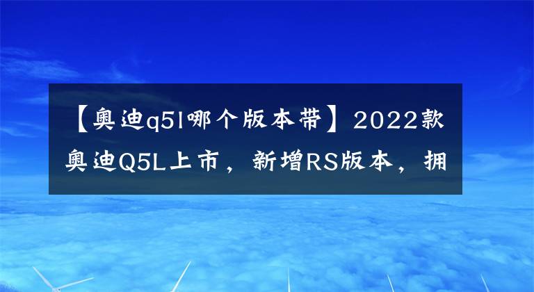 【奧迪q5l哪個版本帶】2022款奧迪Q5L上市，新增RS版本，擁有專屬車漆，更加低調(diào)優(yōu)雅