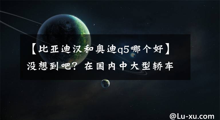 【比亞迪漢和奧迪q5哪個(gè)好】沒(méi)想到吧？在國(guó)內(nèi)中大型轎車市場(chǎng)能打敗BBA的，是比亞迪漢