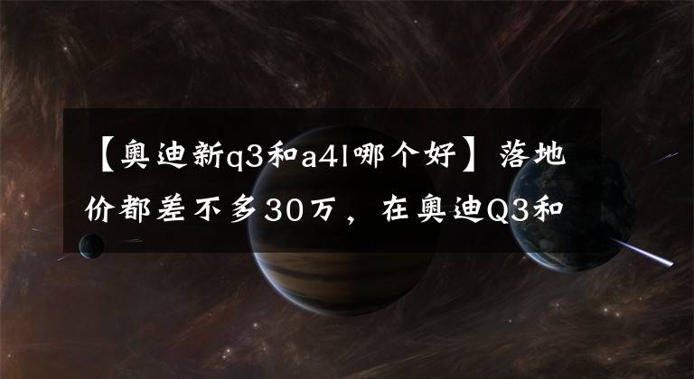 【奧迪新q3和a4l哪個好】落地價都差不多30萬，在奧迪Q3和A4L間猶豫？看完這篇文章就懂了