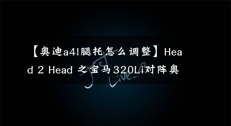 【奧迪a4l腿托怎么調(diào)整】Head 2 Head 之寶馬320Li對陣奧迪A4L 40TFSI