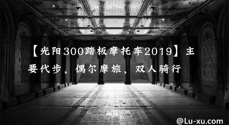 【光陽(yáng)300踏板摩托車2019】主要代步，偶爾摩旅，雙人騎行多一些，S350和XMAX300，選哪款？