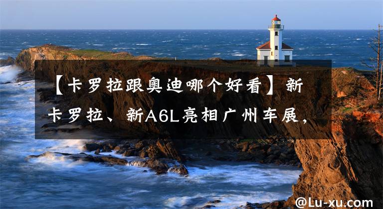 【卡羅拉跟奧迪哪個(gè)好看】新卡羅拉、新A6L亮相廣州車展，顏值實(shí)力并存，您心動(dòng)哪款？