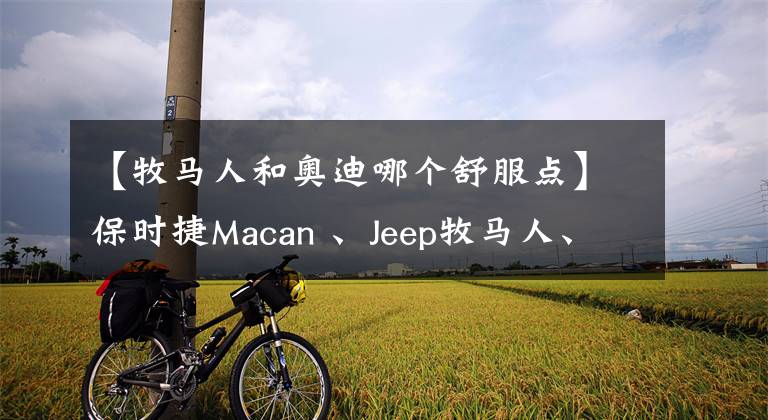 【牧馬人和奧迪哪個(gè)舒服點(diǎn)】保時(shí)捷Macan 、Jeep牧馬人、奧迪SQ5 誰(shuí)最有樂趣？