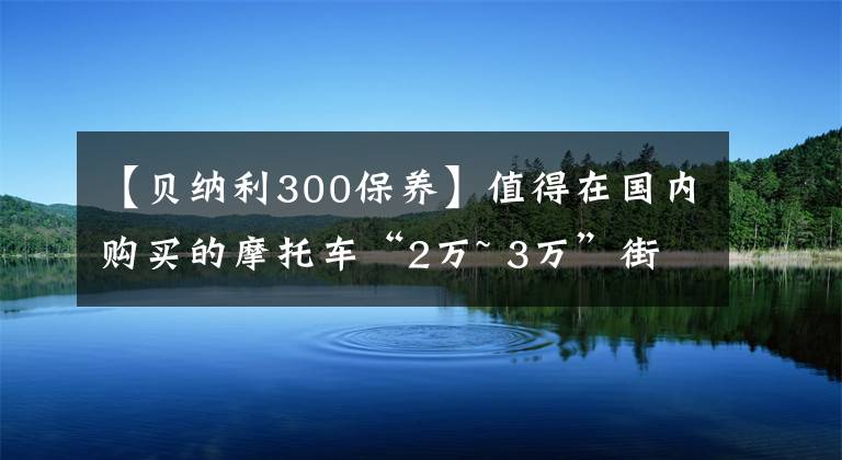 【貝納利300保養(yǎng)】值得在國內(nèi)購買的摩托車“2萬~ 3萬”街車篇