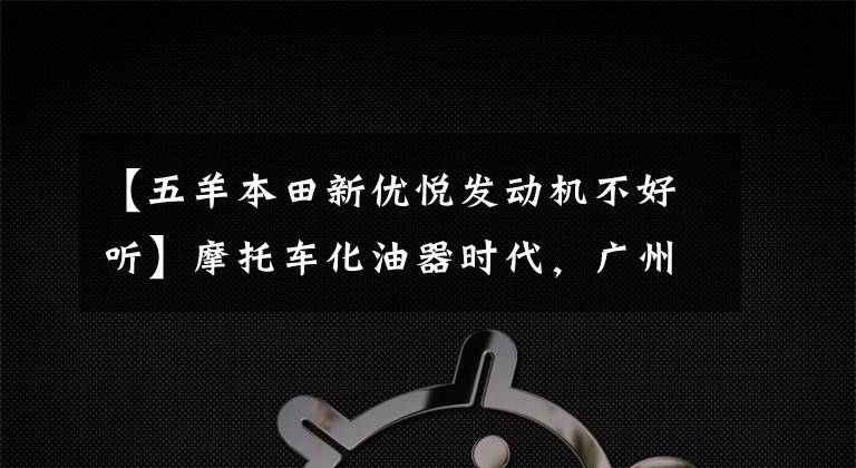 【五羊本田新優(yōu)悅發(fā)動機不好聽】摩托車化油器時代，廣州某企業(yè)將首先結(jié)束下線國4標(biāo)準(zhǔn)電動噴霧車型。