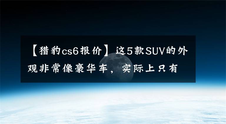 【獵豹cs6報(bào)價(jià)】這5款SUV的外觀非常像豪華車，實(shí)際上只有15萬人，車主們坦言屢次碰瓷。