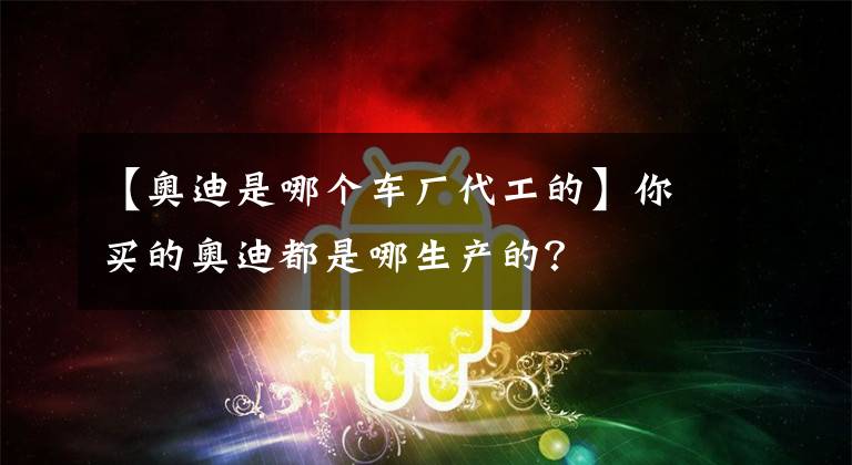 【奧迪是哪個(gè)車廠代工的】你買的奧迪都是哪生產(chǎn)的？