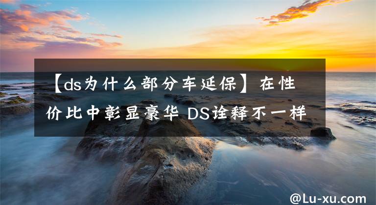 【ds為什么部分車延保】在性價比中彰顯豪華 DS詮釋不一樣的豪華