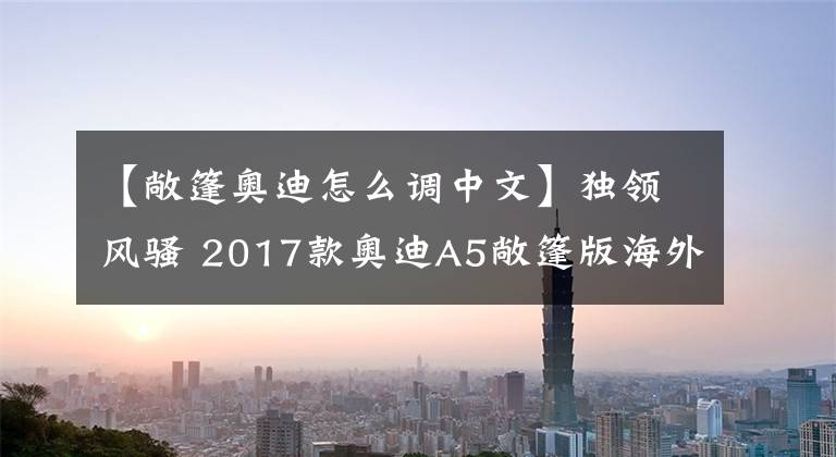 【敞篷奧迪怎么調(diào)中文】獨(dú)領(lǐng)風(fēng)騷 2017款?yuàn)W迪A5敞篷版海外測(cè)評(píng)