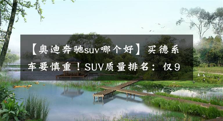 【奧迪奔馳suv哪個(gè)好】買德系車要慎重！SUV質(zhì)量排名：僅9款達(dá)標(biāo)，奔馳GLC、奧迪Q3上榜