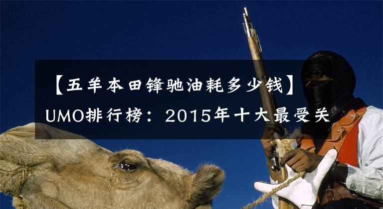 【五羊本田鋒馳油耗多少錢】UMO排行榜：2015年十大最受關(guān)注的新月車。