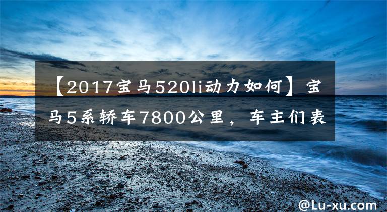 【2017寶馬520li動(dòng)力如何】寶馬5系轎車7800公里，車主們表示這幾個(gè)缺點(diǎn)。