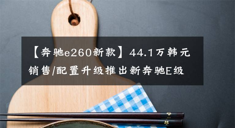 【奔馳e260新款】44.1萬韓元銷售/配置升級推出新奔馳E級長途灣