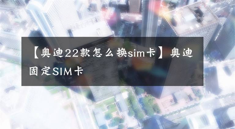 【奧迪22款怎么換sim卡】奧迪固定SIM卡