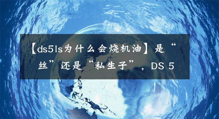 【ds5ls為什么會燒機油】是“屌絲”還是“私生子”，DS 5LS遭廠家嫌棄，你還敢買嗎？