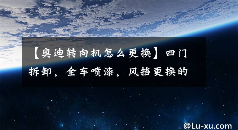 【奧迪轉向機怎么更換】四門拆卸，全車噴漆，風擋更換的精品車況—我被錯付了嗎？