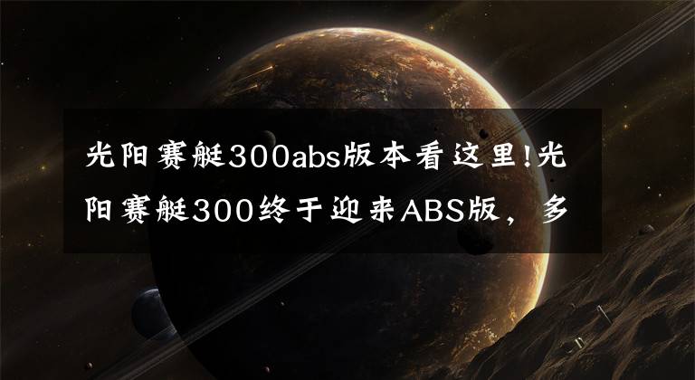 光陽(yáng)賽艇300abs版本看這里!光陽(yáng)賽艇300終于迎來(lái)ABS版，多處細(xì)節(jié)改動(dòng)