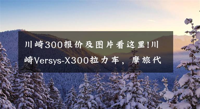 川崎300報價及圖片看這里!川崎Versys-X300拉力車，摩旅代步兩不誤，具有強悍通過性