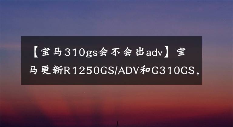 【寶馬310gs會不會出adv】寶馬更新R1250GS/ADV和G310GS，支持多種實(shí)用配置