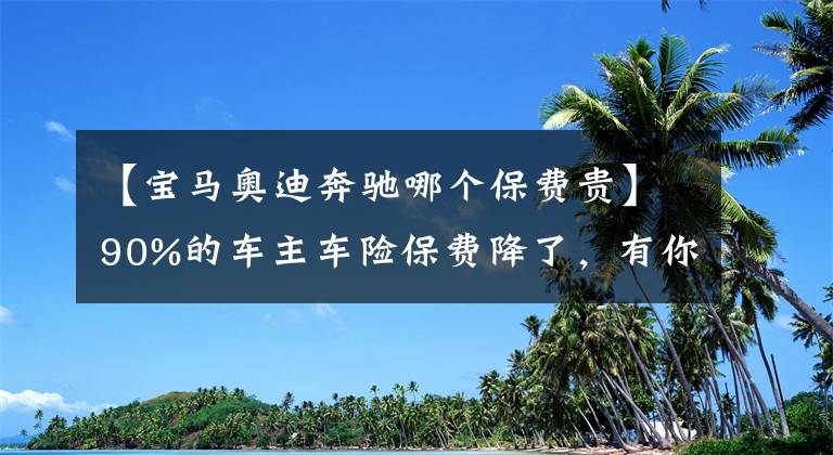 【寶馬奧迪奔馳哪個(gè)保費(fèi)貴】90%的車主車險(xiǎn)保費(fèi)降了，有你嗎？